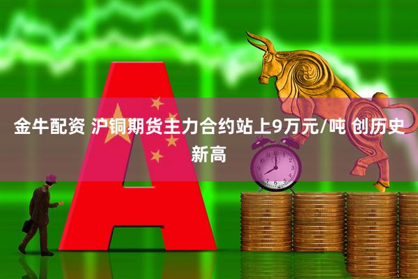 金牛配资 沪铜期货主力合约站上9万元/吨 创历史新高