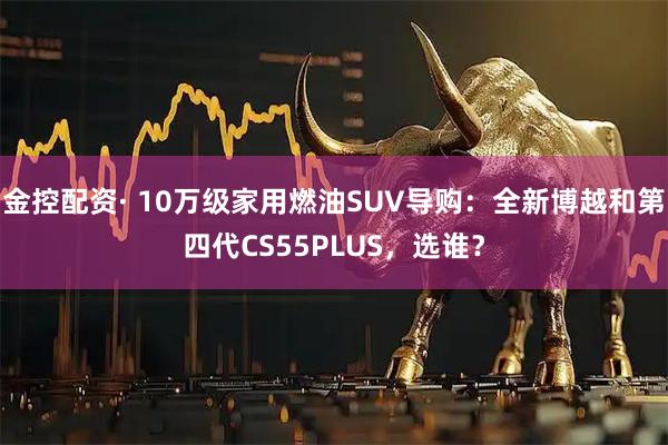 金控配资· 10万级家用燃油SUV导购:全新博越和第四代CS55PLUS,选谁?