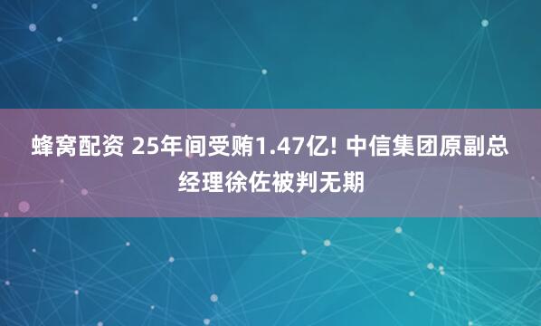 蜂窝配资 25年间受贿1.47亿! 中信集团原副总经理徐佐被判无期
