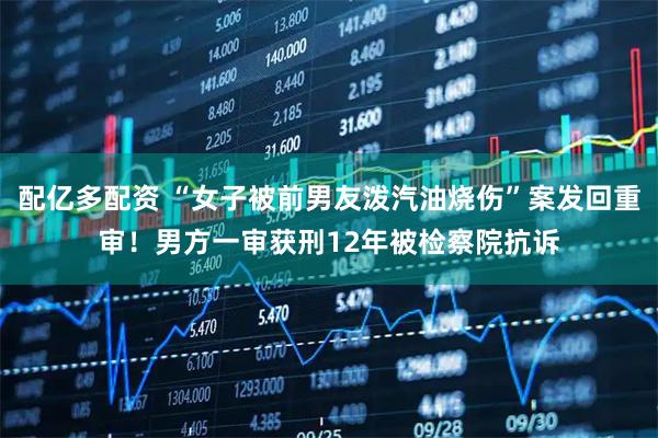 配亿多配资 “女子被前男友泼汽油烧伤”案发回重审!男方一审获刑12年被检察院抗诉