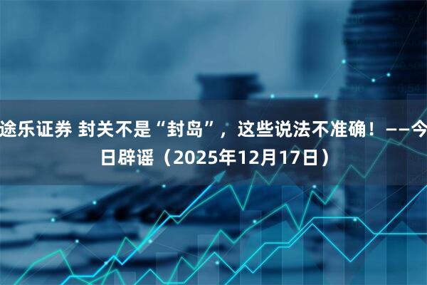 途乐证券 封关不是“封岛”,这些说法不准确!——今日辟谣(2025年12月17日)