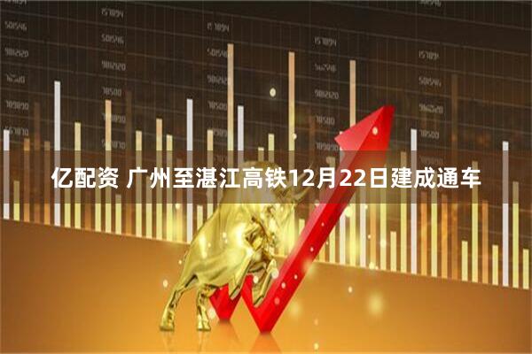 亿配资 广州至湛江高铁12月22日建成通车