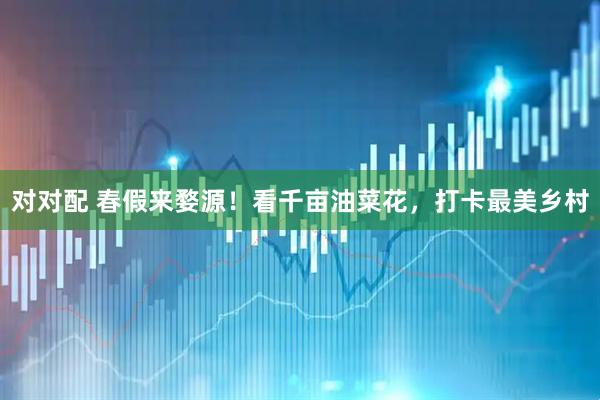 对对配 春假来婺源!看千亩油菜花,打卡最美乡村