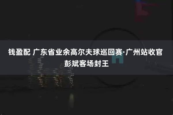 钱盈配 广东省业余高尔夫球巡回赛·广州站收官 彭斌客场封王