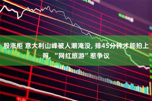 股涨柜 意大利山峰被人潮淹没, 排45分钟才能拍上照, “网红旅游”惹争议