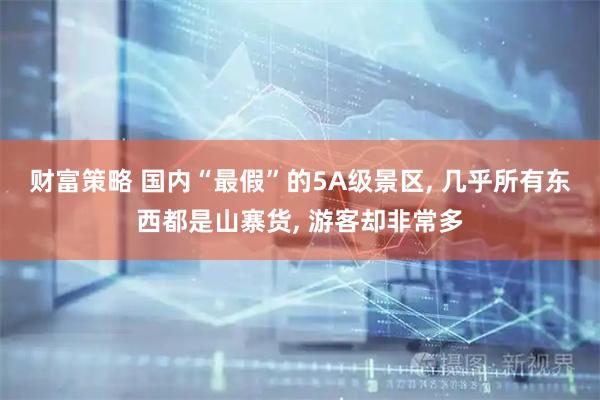 财富策略 国内“最假”的5A级景区, 几乎所有东西都是山寨货, 游客却非常多